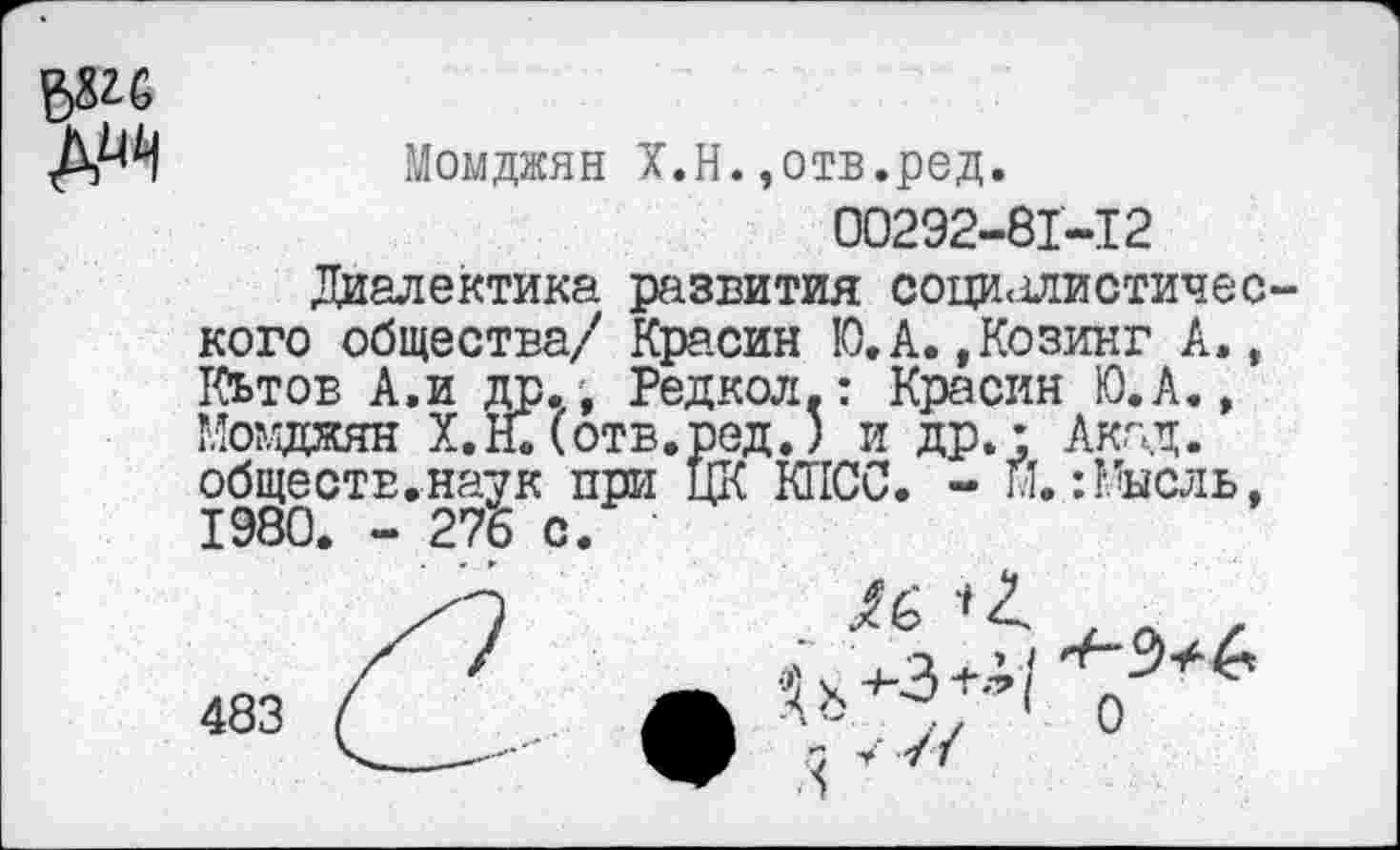 ﻿в&С
Момджян Х.Н.,отв.ред.
00292-81-12
Диалектика развития социалистического общества/ Красин Ю.А.,Козинг А», Кьтов А,и др., Редкол.: Красин Ю.А., Момджян Х.Н.(отв.ред.) и др.: Акад, обществ.наук при ЦК КПСС. - И.:Мысль, 1980. - 276 с.